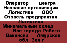 Оператор Call-центра › Название организации ­ Логистика365, ООО › Отрасль предприятия ­ Логистика › Минимальный оклад ­ 25 000 - Все города Работа » Вакансии   . Амурская обл.,Зея г.